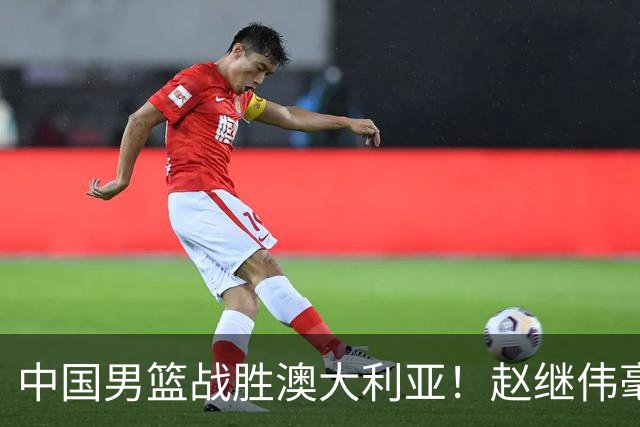 中国男篮战胜澳大利亚！赵继伟毫不客气提出批评，这又是为什么？